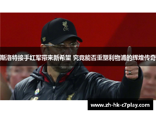 斯洛特接手红军带来新希望 究竟能否重塑利物浦的辉煌传奇
