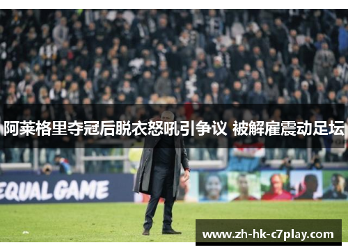 阿莱格里夺冠后脱衣怒吼引争议 被解雇震动足坛