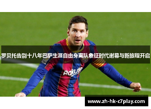 罗贝托告别十八年巴萨生涯自由身离队象征时代谢幕与新旅程开启