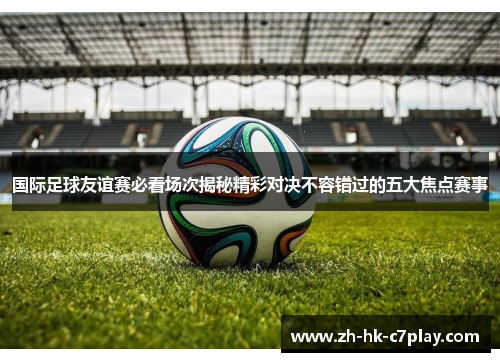 国际足球友谊赛必看场次揭秘精彩对决不容错过的五大焦点赛事